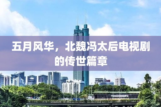 五月風華，北魏馮太后電視劇的傳世篇章