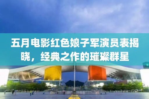 五月電影紅色娘子軍演員表揭曉，經(jīng)典之作的璀璨群星