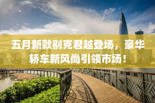 五月新款別克君越登場(chǎng)，豪華轎車新風(fēng)尚引領(lǐng)市場(chǎng)！
