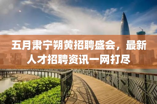 五月肅寧朔黃招聘盛會(huì)，最新人才招聘資訊一網(wǎng)打盡