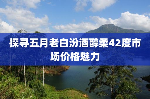 探尋五月老白汾酒醇柔42度市場(chǎng)價(jià)格魅力