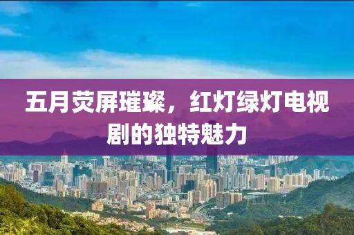 五月熒屏璀璨，紅燈綠燈電視劇的獨(dú)特魅力