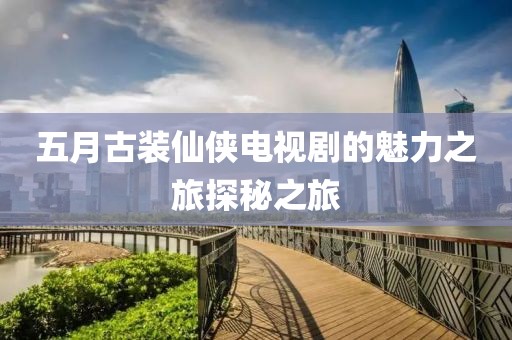 五月古裝仙俠電視劇的魅力之旅探秘之旅