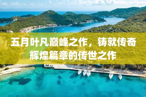 五月葉凡巔峰之作，鑄就傳奇輝煌篇章的傳世之作