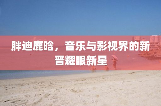 胖迪鹿晗，音樂與影視界的新晉耀眼新星