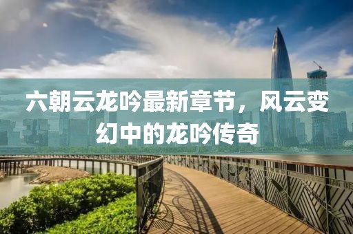 六朝云龍吟最新章節(jié)，風(fēng)云變幻中的龍吟傳奇