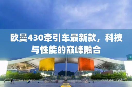 歐曼430牽引車最新款，科技與性能的巔峰融合
