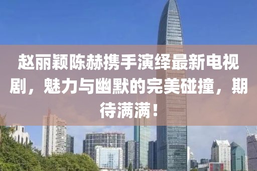 趙麗穎陳赫攜手演繹最新電視劇，魅力與幽默的完美碰撞，期待滿滿！