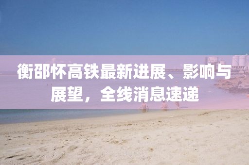 衡邵懷高鐵最新進(jìn)展、影響與展望，全線消息速遞