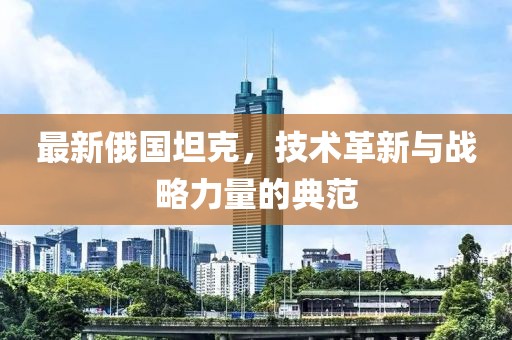 最新俄國坦克，技術(shù)革新與戰(zhàn)略力量的典范